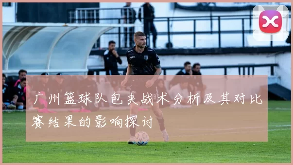广州篮球队包夹战术分析及其对比赛结果的影响探讨