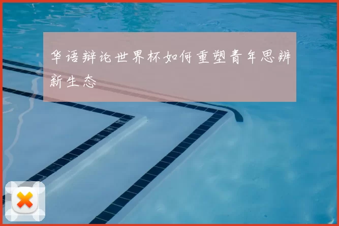 华语辩论世界杯如何重塑青年思辨新生态