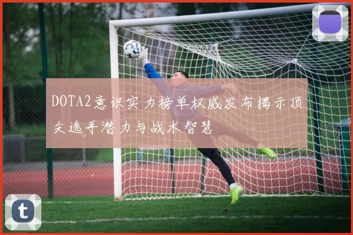 DOTA2意识实力榜单权威发布揭示顶尖选手潜力与战术智慧