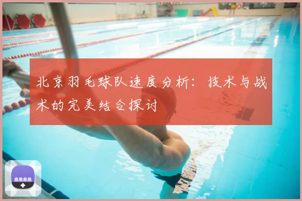 北京羽毛球队速度分析：技术与战术的完美结合探讨