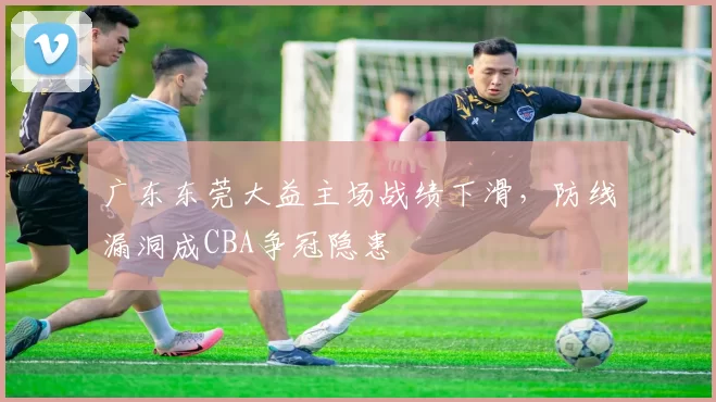 广东东莞大益主场战绩下滑，防线漏洞成CBA争冠隐患