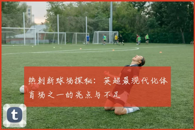 热刺新球场探秘:英超最现代化体育场之一的亮点与不足