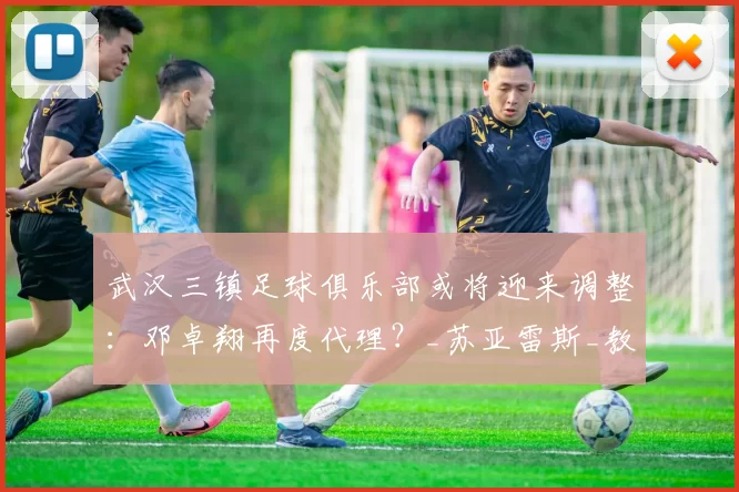 武汉三镇足球俱乐部或将迎来调整：邓卓翔再度代理？_苏亚雷斯_教练_主帅