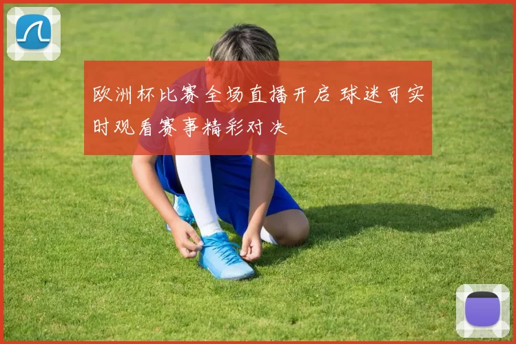 欧洲杯比赛全场直播开启 球迷可实时观看赛事精彩对决