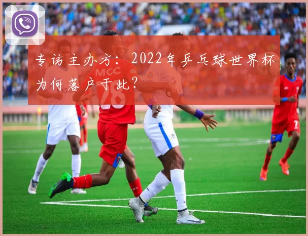 专访主办方：2022年乒乓球世界杯为何落户于此？