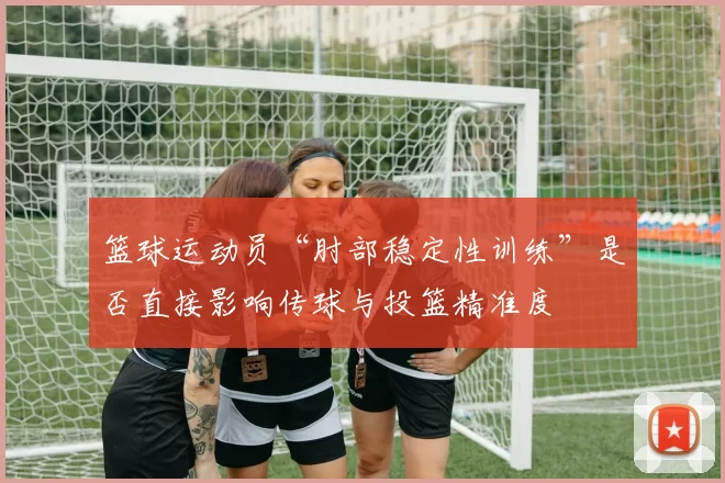 篮球运动员“肘部稳定性训练”是否直接影响传球与投篮精准度