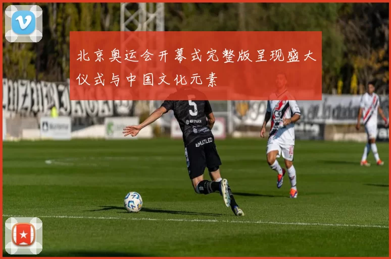 北京奥运会开幕式完整版呈现盛大仪式与中国文化元素