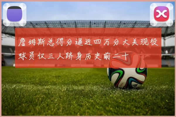 詹姆斯总得分逼近四万分大关现役球员仅三人跻身历史前二十