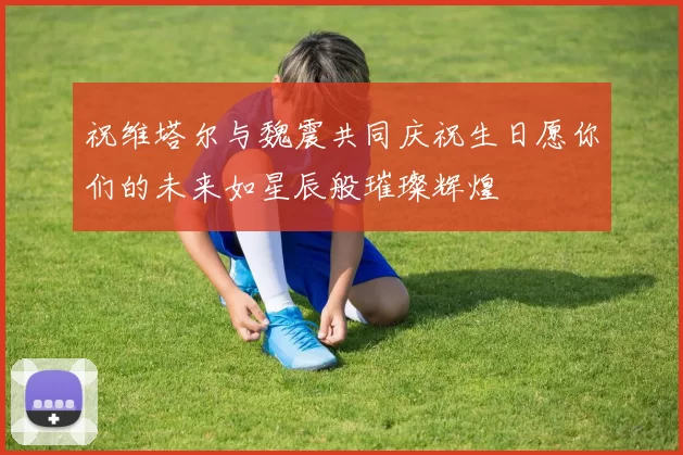 祝维塔尔与魏震共同庆祝生日愿你们的未来如星辰般璀璨辉煌