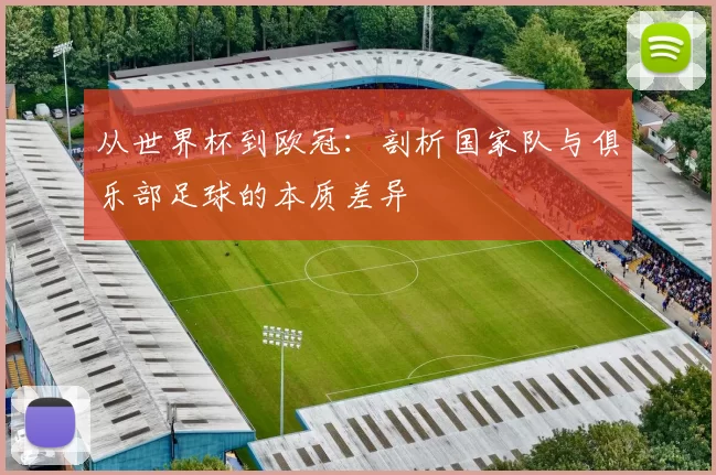 从世界杯到欧冠:剖析国家队与俱乐部足球的本质差异