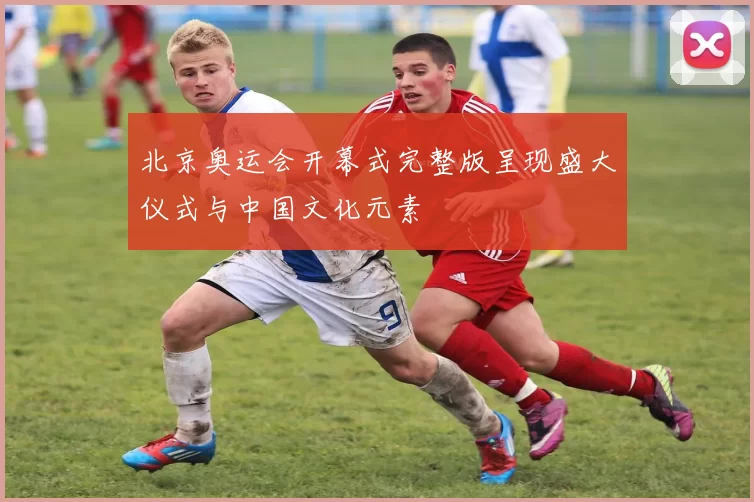 北京奥运会开幕式完整版呈现盛大仪式与中国文化元素