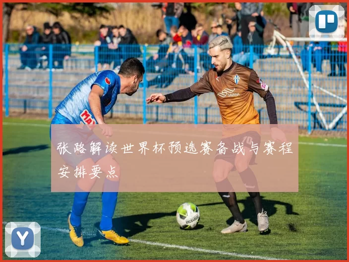 张路解读世界杯预选赛备战与赛程安排要点