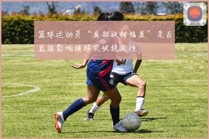 篮球运动员“肩部旋转幅度”是否直接影响横移突破稳定性