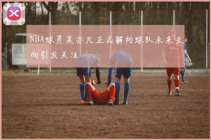 NBA球员吴亦凡正式解约球队未来去向引发关注