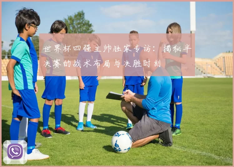 世界杯四强主帅独家专访:揭秘半决赛的战术布局与决胜时刻