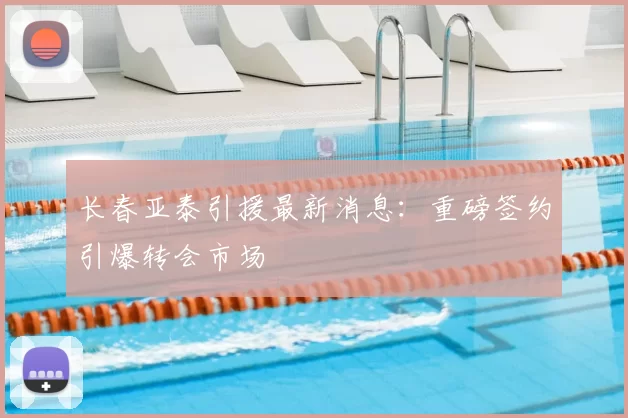 长春亚泰引援最新消息:重磅签约引爆转会市场