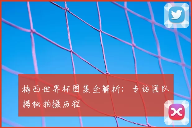 梅西世界杯图集全解析：专访团队揭秘拍摄历程
