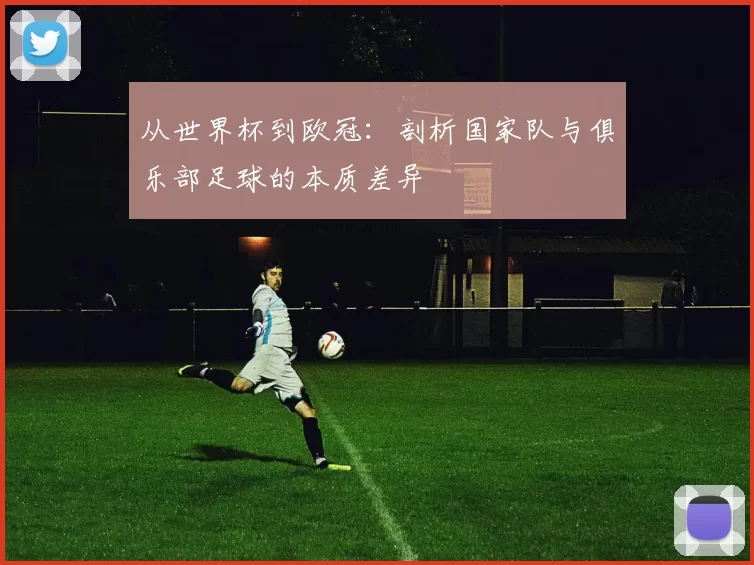 从世界杯到欧冠:剖析国家队与俱乐部足球的本质差异