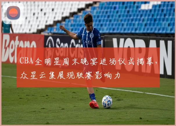 CBA全明星周末晚宴进场仪式揭幕,众星云集展现联赛影响力