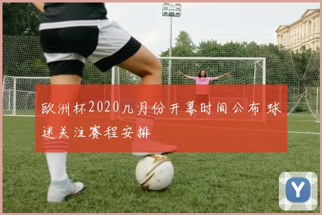 欧洲杯2020几月份开幕时间公布 球迷关注赛程安排