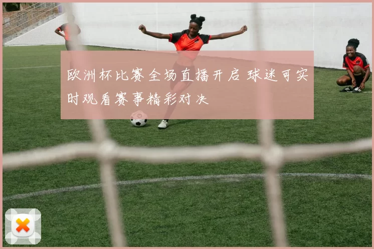 欧洲杯比赛全场直播开启 球迷可实时观看赛事精彩对决