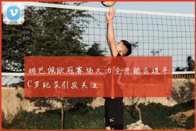 姆巴佩欧冠赛场火力全开能否追平C罗纪录引发关注