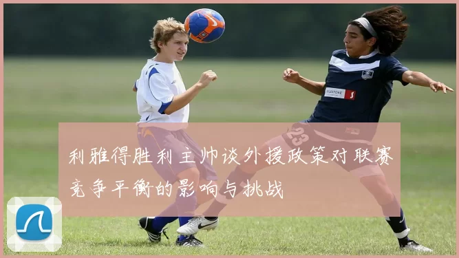 利雅得胜利主帅谈外援政策对联赛竞争平衡的影响与挑战