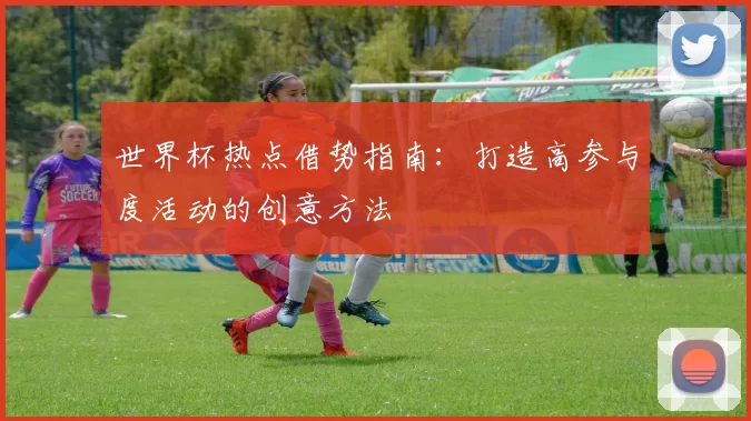 世界杯热点借势指南:打造高参与度活动的创意方法