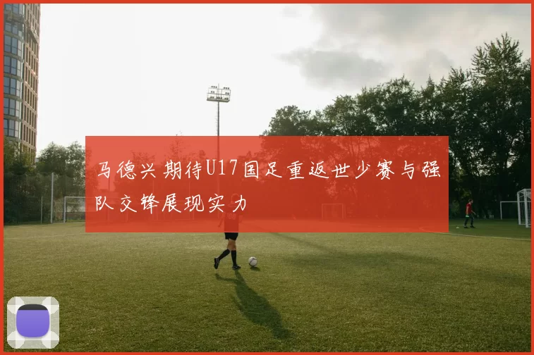 马德兴期待U17国足重返世少赛与强队交锋展现实力