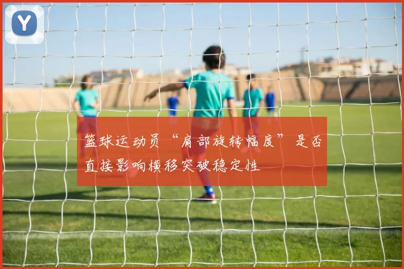 篮球运动员“肩部旋转幅度”是否直接影响横移突破稳定性