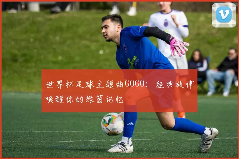 世界杯足球主题曲GOGO：经典旋律唤醒你的绿茵记忆