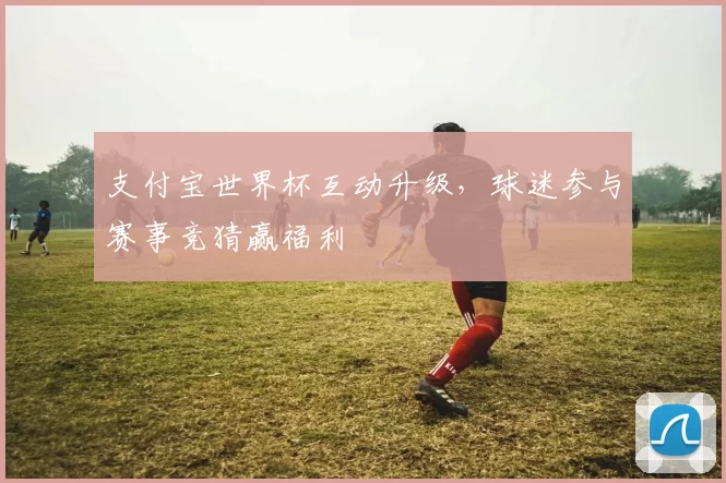 支付宝世界杯互动升级,球迷参与赛事竞猜赢福利