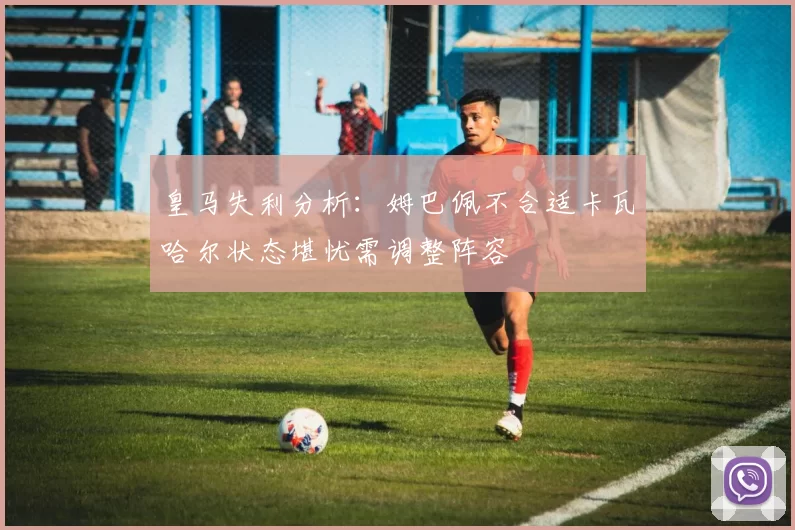 皇马失利分析：姆巴佩不合适卡瓦哈尔状态堪忧需调整阵容