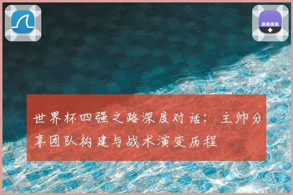 世界杯四强之路深度对话:主帅分享团队构建与战术演变历程