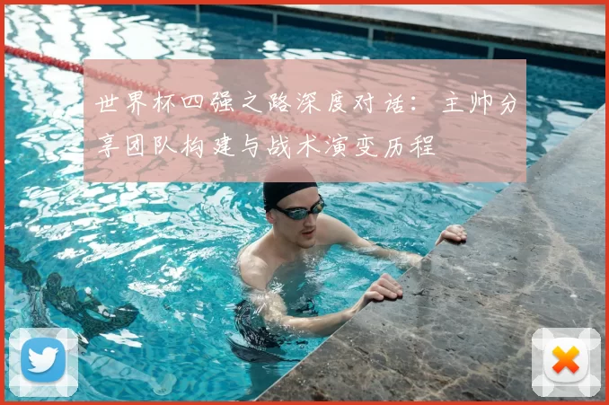 世界杯四强之路深度对话:主帅分享团队构建与战术演变历程