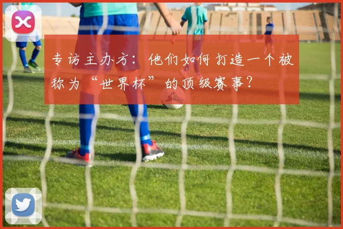 专访主办方：他们如何打造一个被称为“世界杯”的顶级赛事？