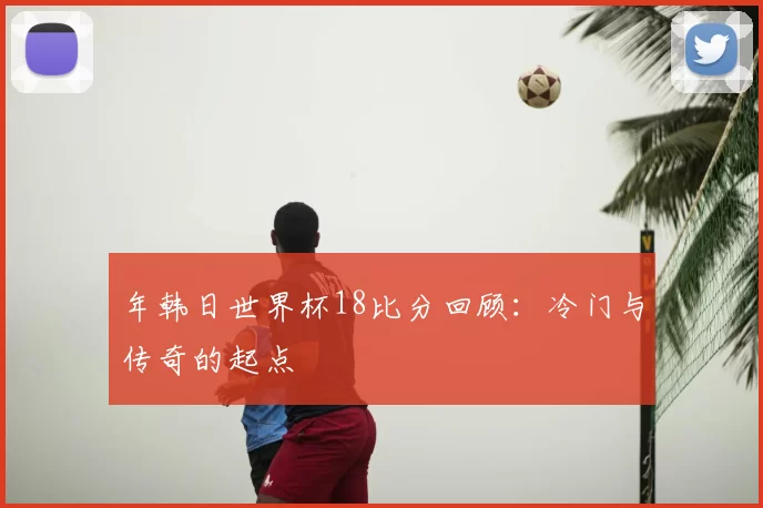年韩日世界杯18比分回顾：冷门与传奇的起点