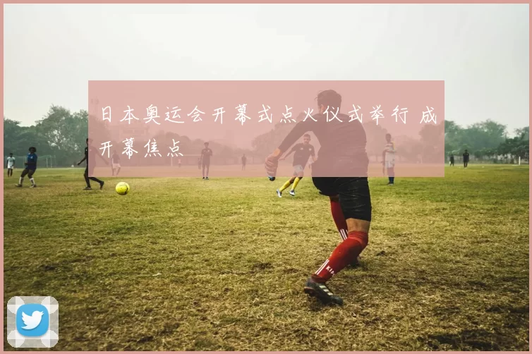 日本奥运会开幕式点火仪式举行 成开幕焦点