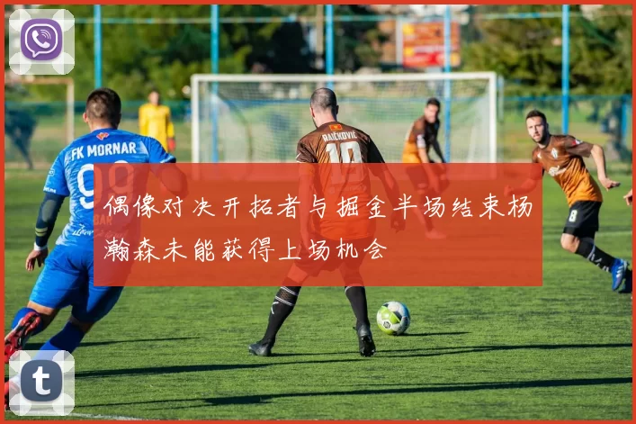 偶像对决开拓者与掘金半场结束杨瀚森未能获得上场机会