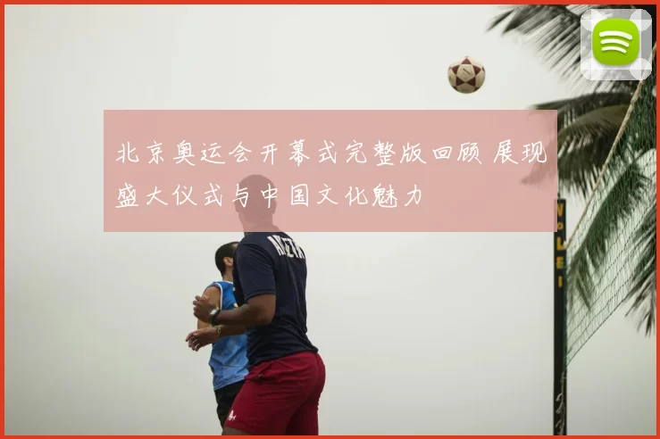 北京奥运会开幕式完整版回顾 展现盛大仪式与中国文化魅力