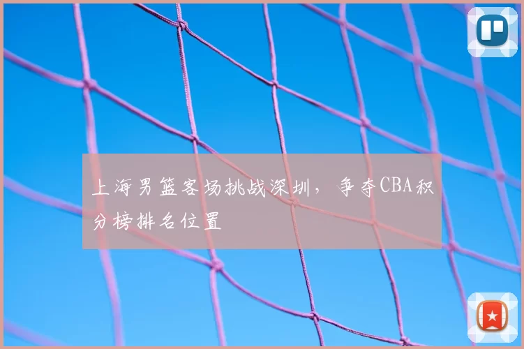 上海男篮客场挑战深圳，争夺CBA积分榜排名位置