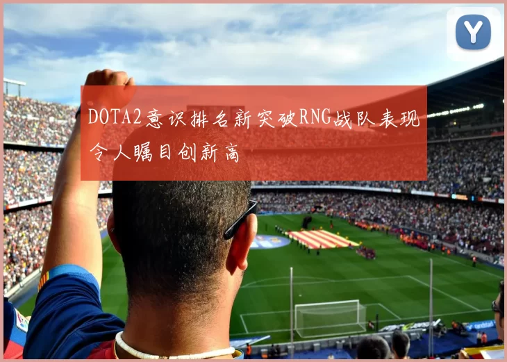 DOTA2意识排名新突破RNG战队表现令人瞩目创新高