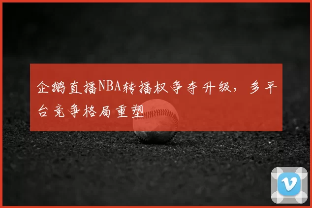 企鹅直播NBA转播权争夺升级,多平台竞争格局重塑