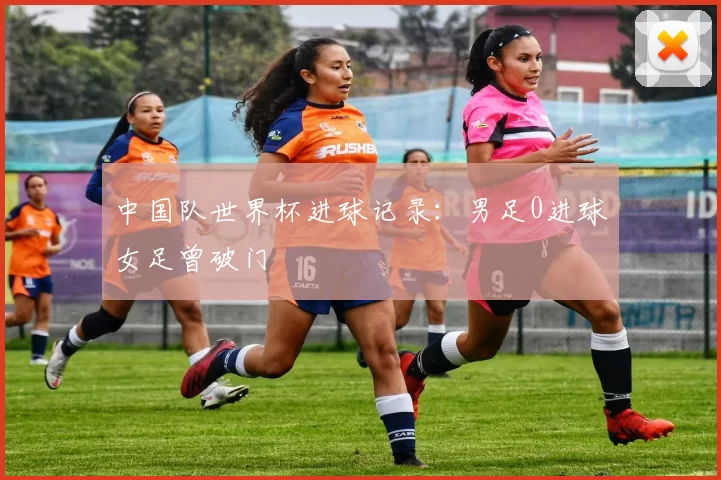 中国队世界杯进球记录：男足0进球女足曾破门