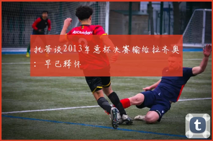 托蒂谈2013年意杯决赛输给拉齐奥:早已释怀