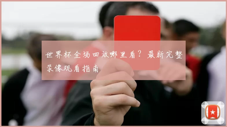 世界杯全场回放哪里看?最新完整录像观看指南