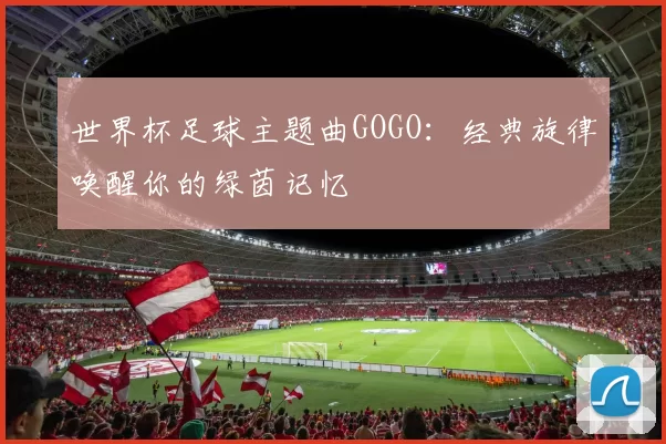 世界杯足球主题曲GOGO:经典旋律唤醒你的绿茵记忆