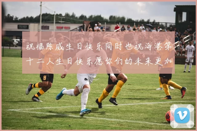 祝福陈威生日快乐同时也祝海港第十二人生日快乐愿你们的未来更加辉煌