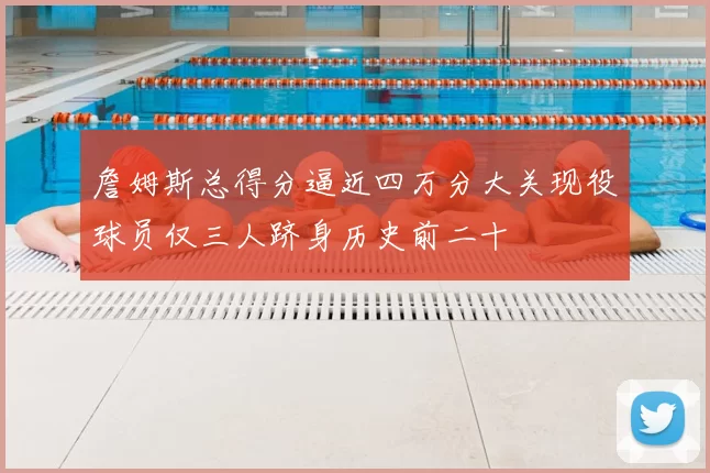 詹姆斯总得分逼近四万分大关现役球员仅三人跻身历史前二十