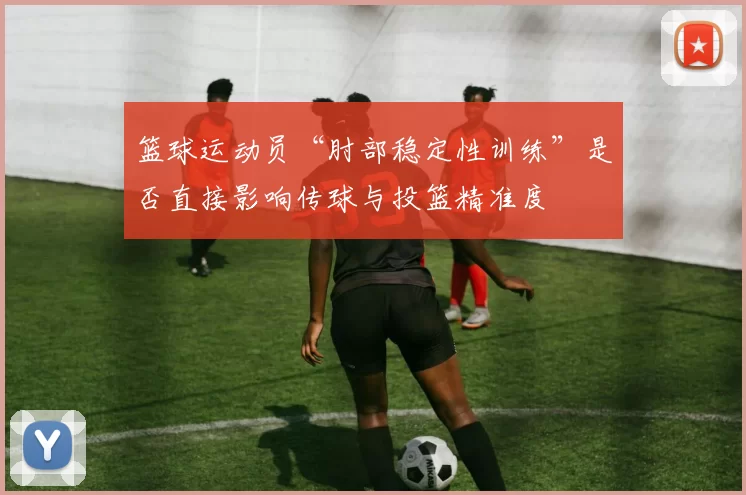 篮球运动员“肘部稳定性训练”是否直接影响传球与投篮精准度
